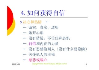 4.如何获得自信
            决心和热情 ←
            ← 诚实，真实，透明
            ← 敞开心扉
            ← 没有猜疑，不信任和恐惧
            ← 自信和内在的力量
            ← 没有恶感给别人（没有什么要隐瞒）
            ← 关怀他人的幸福
            ← 慈悲或暖心
2012/1/16                               Tsuchiyama.
              Copyright © 2011, Hitoshi Tsuchiyama. All rights reserved.   6
 