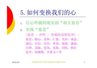 5.如何变换我们的心
            1.   信心终极的现实的“相互依存”
            2.   实践“慈悲”
                 [慈悲 : 理性 : 普遍的道德伦理] :
                 慈悲，暖心，柔和，仁慈，关怀，诚意，
                 诚实，自信，信任，尊重，感谢，谦逊，
                 自律，忍耐，宽容，宽恕，同情，换位
                 思考，的慷慨，非暴力…等


2012/1/16                                    Tsuchiyama.
                   Copyright © 2011, Hitoshi Tsuchiyama. All rights reserved.   7
 