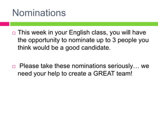 Nominations
 This week in your English class, you will have
the opportunity to nominate up to 3 people you
think would be a good candidate.
 Please take these nominations seriously… we
need your help to create a GREAT team!
 
