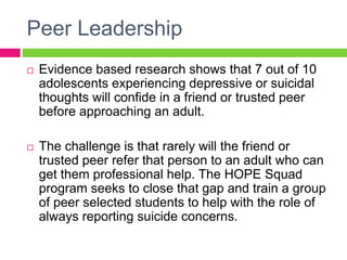 Peer Leadership
 Evidence based research shows that 7 out of 10
adolescents experiencing depressive or suicidal
thoughts will confide in a friend or trusted peer
before approaching an adult.
 The challenge is that rarely will the friend or
trusted peer refer that person to an adult who can
get them professional help. The HOPE Squad
program seeks to close that gap and train a group
of peer selected students to help with the role of
always reporting suicide concerns.
 