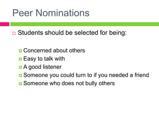 Peer Nominations
 Students should be selected for being:
 Concerned about others
 Easy to talk with
 A good listener
 Someone you could turn to if you needed a friend
 Someone who does not bully others
 