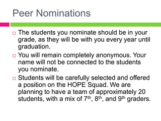Peer Nominations
 The students you nominate should be in your
grade, as they will be with you every year until
graduation.
 You will remain completely anonymous. Your
name will not be connected to the students
you nominate.
 Students will be carefully selected and offered
a position on the HOPE Squad. We are
planning to have a team of approximately 20
students, with a mix of 7th, 8th, and 9th graders.
 