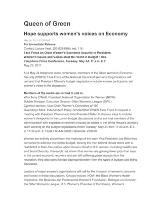 Queen of Green
Hope supports women's voices on Economy
May 24, 2011 01:36 EAT
For Immediate Release
Contact: Latoya Veal, 202-628-8669, ext. 116
Task Force on Older Women's Economic Security to President:
Women's Issues and Voices Must Be Heard in Budget Talks
Telephone Press Conference, Tuesday, May 24, 11 a.m. E.T.
May 23, 2011

At a May 24 telephone press conference, members of the Older Women's Economic
Security (OWES) Task Force of the National Council of Women's Organizations will
demand that President Obama's budget negotiations include women participants and
women's views in the discussion.

Members of the media are invited to call in.
Who:Terry O'Neill, President, National Organization for Women (NOW)
Bobbie Brinegar, Executive Director, Older Women's League (OWL)
Cynthia Harrison, Vice-Chair, Women's Committee of 100
Gwendolyn Mink, Independent Policy ScholarWhat:OWES Task Force to request a
meeting with President Obama and Vice President Biden to discuss ways to include
women's viewpoints in the current budget discussions and to ask that members of the
administration with expertise on women's issues be added to the White House's advisory
team working on the budget negotiations.When:Tuesday, May 24 from 11:00 a.m. E.T.
to 11:30 a.m. E.T.Call:712-432-0900; Passcode: 230489

Women are entirely absent from the meetings of the team Vice President Joe Biden has
convened to address the federal budget, leaving the men behind closed doors with a
real deficit in their discussions about issues critical to U.S. women, including health care
and Social Security. Research has shown that women are gaining fewer jobs than men
in the current economic recovery and are still suffering grave impacts from the
recession; they also stand to lose disproportionately from the types of budget cuts being
discussed.

Leaders of major women's organizations will call for the inclusion of women's concerns
and voices in these discussions. Groups include: NOW, the Black Women's Health
Imperative, the Business and Professional Women's Foundation, Dialogue on Diversity,
the Older Women's League, U.S. Women's Chamber of Commerce, Women's
 