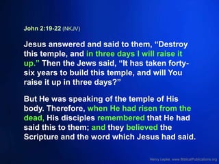 John 2:19-22 (NKJV)
Jesus answered and said to them, “Destroy
this temple, and in three days I will raise it
up.” Then the Jews said, “It has taken forty-
six years to build this temple, and will You
raise it up in three days?”
But He was speaking of the temple of His
body. Therefore, when He had risen from the
dead, His disciples remembered that He had
said this to them; and they believed the
Scripture and the word which Jesus had said.
 