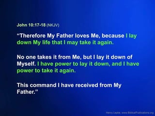 John 10:17-18 (NKJV)
“Therefore My Father loves Me, because I lay
down My life that I may take it again.
No one takes it from Me, but I lay it down of
Myself. I have power to lay it down, and I have
power to take it again.
This command I have received from My
Father.”
 