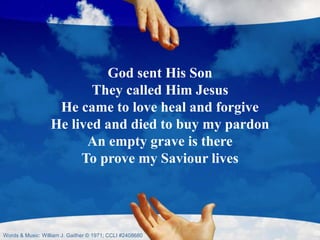 God sent His Son
They called Him Jesus
He came to love heal and forgive
He lived and died to buy my pardon
An empty grave is there
To prove my Saviour lives
Words & Music: William J. Gaither © 1971; CCLI #2408680
 
