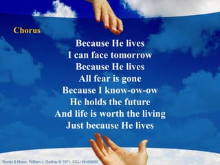 Because He lives
I can face tomorrow
Because He lives
All fear is gone
Because I know-ow-ow
He holds the future
And life is worth the living
Just because He lives
Chorus
Words & Music: William J. Gaither © 1971; CCLI #2408680
 
