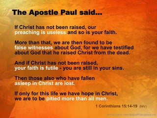 If Christ has not been raised, our
preaching is useless and so is your faith.
More than that, we are then found to be
false witnesses about God, for we have testified
about God that he raised Christ from the dead.
And if Christ has not been raised,
your faith is futile - you are still in your sins.
Then those also who have fallen
asleep in Christ are lost.
If only for this life we have hope in Christ,
we are to be pitied more than all men.
The Apostle Paul said…
1 Corinthians 15:14-19 (NIV)
 