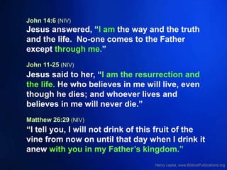 John 14:6 (NIV)
Jesus answered, “I am the way and the truth
and the life. No-one comes to the Father
except through me.”
John 11-25 (NIV)
Jesus said to her, “I am the resurrection and
the life. He who believes in me will live, even
though he dies; and whoever lives and
believes in me will never die.”
Matthew 26:29 (NIV)
“I tell you, I will not drink of this fruit of the
vine from now on until that day when I drink it
anew with you in my Father’s kingdom.”
 
