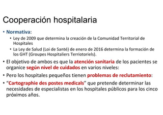 Cooperación hospitalaria
• Normativa: 
• Ley de 2009 que determina la creación de la Comunidad Territorial de 
Hospitales
• La Ley de Salud (Loi de Santé) de enero de 2016 determina la formación de 
los GHT (Groupes Hospitaliers Terriotoriels). 
• El objetivo de ambos es que la atención sanitaria de los pacientes se 
organice según nivel de cuidados en varios niveles: 
• Pero los hospitales pequeños tienen problemas de reclutamiento: 
• “Cartographie des postes medicals” que pretende determinar las 
necesidades de especialistas en los hospitales públicos para los cinco 
próximos años. 
 