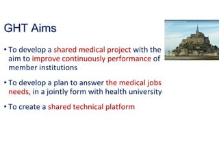 GHTGHT AimsAims
• To develop a shared medical project with the 
aim to improve continuously performance of 
member institutions
• To develop a plan to answer the medical jobs 
needs, in a jointly form with health university 
• To create a shared technical platform
 