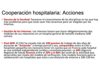 Cooperación hospitalaria: Acciones
• Decano de la facultad: favorecer el conocimiento de las disciplinas en las que hay 
más problemas para que estás sean más atractivas para ser elegidas por los 
Internos. 
• Gestión de los Internos: Los internos tienen que hacer obligatoriamente dos 
módulos de sus rotaciones en un hospital general de tamaño mediano (500 
camas). 
• Post‐MIR: El CHU ha creado más de 100 puestos de trabajo de dos años de 
duración de “Asistente” a tiempo parcial o sea, compartidos entre el CHU y 
hospitales pequeños (es necesario tener en cuenta que en Francia cada hospital 
es una entidad independiente jurídica y económicamente). La ARS (Agencia 
Regional de Salud) financia entre el 20% y el 80% del coste de la actividad que 
desarrollan por medio del modelo de tarificación. Este modelo funciona para la 
colaboración con hospitales que está a una distancia de entorno a 100‐120 km.
 