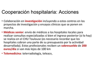 Cooperación hospitalaria: Acciones
• Colaboración en investigación incluyendo a estos centros en los 
proyectos de investigación y ensayos clínicos que se ponen en 
marcha. 
• Médicos senior: envío de médicos a los hospitales locales para 
realizar consultas especializadas si bien el ingreso posterior (si lo hay) 
se realiza en el CHU Toulouse (es necesario recordar que los 
hospitales cobran una parte de su presupuesto por la actividad 
desarrollada). Estos profesionales reciben un sobresueldo de 200
euros/día si van más lejos de 100 km
• Telemedicina: telerradiología, teleacv, 
 