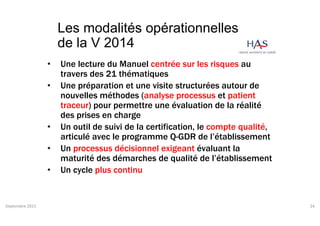 Les modalités opérationnelles
de la V 2014
• Une lecture du Manuel centrée sur les risques au
travers des 21 thématiques
• Une préparation et une visite structurées autour de
nouvelles méthodes (analyse processus et patient
traceur) pour permettre une évaluation de la réalité
des prises en charge
• Un outil de suivi de la certification, le compte qualité,
articulé avec le programme Q-GDR de l’établissement
• Un processus décisionnel exigeant évaluant la
maturité des démarches de qualité de l’établissement
• Un cycle plus continu
Septembre 2015 24
 