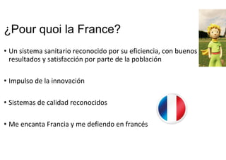 ¿Pour quoi la France?
• Un sistema sanitario reconocido por su eficiencia, con buenos 
resultados y satisfacción por parte de la población
• Impulso de la innovación
• Sistemas de calidad reconocidos
• Me encanta Francia y me defiendo en francés
 