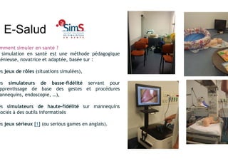 E-Salud
mment simuler en santé ?
simulation en santé est une méthode pédagogique
génieuse, novatrice et adaptée, basée sur :
es jeux de rôles (situations simulées),
es simulateurs de basse-fidélité servant pour
pprentissage de base des gestes et procédures
annequins, endoscopie, …),
es simulateurs de haute-fidélité sur mannequins
sociés à des outils informatisés
es jeux sérieux [1] (ou serious games en anglais).
 