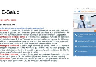 E-Salud
s pequeñas cosas:
HU Toulouse Pro
uelles sont les fonctionnalités de cette application ?
Actualités : toutes les actualités du CHU (provenant de son site internet),
uxquelles s’ajoutent des actualités spécifiques destinées aux professionnels de
nté, sont automatiquement reprises et visibles dès le lancement de l’application.
Contactez un médecin sénior : ce menu donne accès aux numéros de téléphone
es 98 disciplines du CHU de Toulouse qui ont mis en place un numéro de téléphone
édié aux professionnels de santé de ville pour leur permettre d’obtenir un conseil,
ne orientation ou un avis spécialisé auprès d’un médecin sénior du CHU.
Messagerie sécurisée : cette page informe et donne accès à la nouvelle
essagerie sécurisée de santé Médimail qui permet des échanges protégés de
onnées médicales nominatives à caractères personnels, entre médecins du CHU de
oulouse et professionnels de santé de la région.
Congrès et colloques : ce menu donne accès aux annonces de congrès, colloques
uxquels participent le CHU de Toulouse (également visible sur son site internet)
Suivez-nous : pour accéder aux réseaux sociaux du CHU (Facebook, YouTube et
witter) et à son application « CHU de Toulouse » destinée aux patients.
 