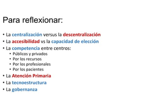 Para reflexionar:
• La centralización versus la descentralización
• La accesibilidad vs la capacidad de elección
• La competencia entre centros: 
• Públicos y privados
• Por los recursos
• Por los profesionales
• Por los pacientes
• La Atención Primaria
• La tecnoestructura
• La gobernanza
 