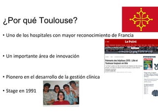 ¿Por qué Toulouse?
• Uno de los hospitales con mayor reconocimiento de Francia
• Un importante área de innovación
• Pionero en el desarrollo de la gestión clínica
• Stage en 1991
 
