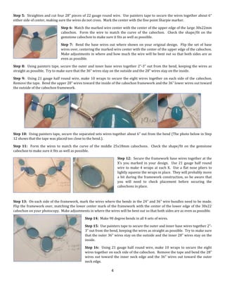 4
Step 5: Straighten and cut four 28” pieces of 22 gauge round wire. Use painters tape to secure the wires together about 6”
either side of center, making sure the wires do not cross. Mark the center with the fine point Sharpie marker.
Step 6: Match the marked wire center with the center of the upper edge of the large 30x22mm
cabochon. Form the wire to match the curve of the cabochon. Check the shape/fit on the
gemstone cabochon to make sure it fits as well as possible.
Step 7: Bend the base wires out where shown on your original design. Flip the set of base
wires over, centering the marked wire center with the center of the upper edge of the cabochon.
Make adjustments in where and how much the wire will be bent out so that both sides are as
even as possible.
Step 8: Using painters tape, secure the outer and inner base wires together 2”-3” out from the bend, keeping the wires as
straight as possible. Try to make sure that the 36” wires stay on the outside and the 28” wires stay on the inside.
Step 9: Using 21 gauge half round wire, make 10 wraps to secure the eight wires together on each side of the cabochon.
Remove the tape. Bend the upper 28” wires toward the inside of the cabochon framework and the 36” lower wires out toward
the outside of the cabochon framework.
Step 10: Using painters tape, secure the separated sets wires together about 6” out from the bend (The photo below in Step
12 shows that the tape was placed too close to the bend.).
Step 11: Form the wires to match the curve of the middle 25x18mm cabochons. Check the shape/fit on the gemstone
cabochon to make sure it fits as well as possible.
Step 12: Secure the framework base wires together at the
X’s you marked in your design. Use 21 gauge half round
wire to make 4 wraps at each X. Use a flat nose pliers to
lightly squeeze the wraps in place. They will probably move
a bit during the framework construction, so be aware that
you will need to check placement before securing the
cabochons in place.
Step 13: On each side of the framework, mark the wires where the bends in the 24” and 36” wire bundles need to be made.
Flip the framework over, matching the lower center mark of the framework with the center of the lower edge of the 30x22
cabochon on your photocopy. Make adjustments in where the wires will be bent out so that both sides are as even as possible.
Step 14: Make 90 degree bends in all 4 sets of wires.
Step 15: Use painters tape to secure the outer and inner base wires together 2”-
3” out from the bend, keeping the wires as straight as possible. Try to make sure
that the outer 36” wires stay on the outside and the inner 28” wires stay on the
inside.
Step 16: Using 21 gauge half round wire, make 10 wraps to secure the eight
wires together on each side of the cabochon. Remove the tape and bend the 28”
wires out toward the inner neck edge and the 36” wires out toward the outer
neck edge.
 