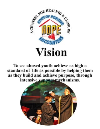 Vision
To see abused youth achieve as high a
standard of life as possible by helping them
as they build and achieve purpose, through
intensive support mechanisms.
 