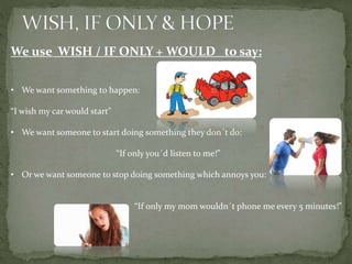 We use WISH / IF ONLY + WOULD to say:
• We want something to happen:
“I wish my car would start”
• We want someone to start doing something they don´t do:
“If only you´d listen to me!”
• Or we want someone to stop doing something which annoys you:
“If only my mom wouldn´t phone me every 5 minutes!”
 