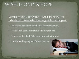 We use WISH / IF ONLY + PAST PERFECT to
talk about things which we regret from the past.
• He wishes he had studied harder for his last exam.
• I wish I had spent more time with my grandpa.
• They wish they hadn´t been so rude to their mum.
• He wishes the party had finished earlier.
 
