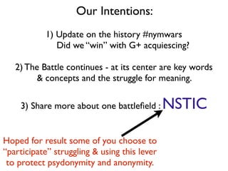 Our Intentions:
1) Update on the history #nymwars
Did we “win” with G+ acquiescing?
2) The Battle continues - at its center are key words
& concepts and the struggle for meaning.
3) Share more about one battleﬁeld : NSTIC
Hoped for result some of you choose to
“participate” struggling & using this lever
to protect psydonymity and anonymity.
 