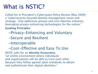 Called for in President’s Cyberspace Policy Review (May 2009):
a “cybersecurity focused identity management vision and
strategy…that addresses privacy and civil-liberties interests,
leveraging privacy-enhancing technologies for the nation.”
Guiding Principles
–Privacy-Enhancing and Voluntary
–Secure and Resilient
–Interoperable
–Cost-Effective and Easy To Use
NSTIC calls for an Identity Ecosystem,
“an online environment where individuals
and organizations will be able to trust each other
because they follow agreed upon standards to obtain
and authenticate their digital identities.”
36
What is NSTIC?
 