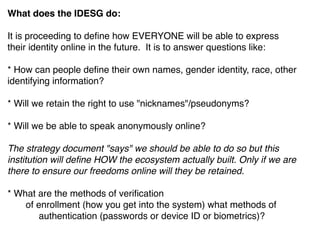What does the IDESG do:
It is proceeding to deﬁne how EVERYONE will be able to express
their identity online in the future.  It is to answer questions like: 
* How can people deﬁne their own names, gender identity, race, other  
identifying information?
* Will we retain the right to use "nicknames"/pseudonyms?
* Will we be able to speak anonymously online?  
The strategy document "says" we should be able to do so but this
institution will deﬁne HOW the ecosystem actually built. Only if we are
there to ensure our freedoms online will they be retained. 
* What are the methods of veriﬁcation
       of enrollment (how you get into the system) what methods of     
            authentication (passwords or device ID or biometrics)?
 