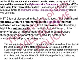 As the White House announcement details below, today [April 2014]
marked the release of the Cybersecurity Framework crafted by NIST –
with input from many stakeholders – in response to President Obama’s
Executive Order on Improving Critical Infrastructure Cybersecurity issued
one year ago. 
 
NSTIC is not discussed in the framework itself – but both it and
the IDESG ﬁgure prominently in the Roadmap that was
released as a companion to the Framework.  The Roadmap
highlights authentication as the ﬁrst of nine different, high-
priority “areas of improvement” that need to be addressed
through future collaboration with particular sectors and
standards-developing organizations.  
The inadequacy of passwords for authentication was a key driver behind
the 2011 issuance of the National Strategy for Trusted Identities in
Cyberspace (NSTIC), which calls upon the private sector to collaborate
on development of an Identity Ecosystem that raises the level of trust
associated with the identities of individuals, organizations, networks,
services, and devices online. 
The results of this
W
ILL BECOME
POLICY
 