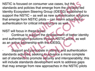 NSTIC is focused on consumer use cases, but the
standards and policies that emerge from the privately-led
Identity Ecosystem Steering Group (IDESG) established to
support the NSTIC – as well as new authentication solutions
that emerge from NSTIC pilots – can inform advances in
authentication for critical infrastructure as well.
NIST will focus in these areas:
·         Continue to support the development of better identity
and authentication solutions through NSTIC pilots, as well
as an active partnership with the IDESG;
·         Support and participate in identity and authentication
standards activities, seeking to advance a more complete
set of standards to promote security and interoperability; this
will include standards development work to address gaps
that may emerge from new approaches in the NSTIC pilots
The results of this
W
ILL BECOME
POLICY
 