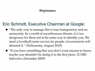 #nymwars
Eric Schmidt, Executive Chairman at Google:
• “The only way to manage this is true transparency and no
anonymity. In a world of asynchronous threats, it is too
dangerous for there not to be some way to identify you. We
need a [veriﬁed] name service for people. Governments will
demand it.” (Techonomy, August 2010)
• “If you have something that you don't want anyone to know,
maybe you shouldn't be doing it in the ﬁrst place."(CNBC
Interview, December 2009)
 