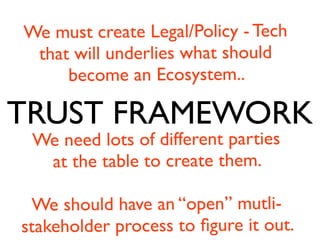TRUST FRAMEWORK
We must create Legal/Policy - Tech
that will underlies what should
become an Ecosystem..
We need lots of different parties
at the table to create them.
We should have an “open” mutli-
stakeholder process to ﬁgure it out.
 