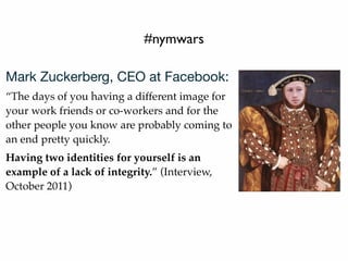 #nymwars
Mark Zuckerberg, CEO at Facebook:
“The days of you having a different image for
your work friends or co-workers and for the
other people you know are probably coming to
an end pretty quickly.
Having two identities for yourself is an
example of a lack of integrity.” (Interview,
October 2011)
 