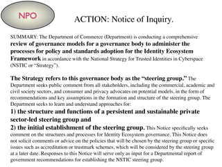 NPO ACTION: Notice of Inquiry.
SUMMARY: The Department of Commerce (Department) is conducting a comprehensive
review of governance models for a governance body to administer the
processes for policy and standards adoption for the Identity Ecosystem
Framework in accordance with the National Strategy for Trusted Identities in Cyberspace
(NSTIC or “Strategy”).
The Strategy refers to this governance body as the “steering group.” The
Department seeks public comment from all stakeholders, including the commercial, academic and
civil society sectors, and consumer and privacy advocates on potential models, in the form of
recommendations and key assumptions in the formation and structure of the steering group. The
Department seeks to learn and understand approaches for:
1) the structure and functions of a persistent and sustainable private
sector-led steering group and
2) the initial establishment of the steering group. This Notice speciﬁcally seeks
comment on the structures and processes for Identity Ecosystem governance. This Notice does
not solicit comments or advice on the policies that will be chosen by the steering group or speciﬁc
issues such as accreditation or trustmark schemes, which will be considered by the steering group
at a later date. Responses to this Notice will serve only as input for a Departmental report of
government recommendations for establishing the NSTIC steering group.
 
