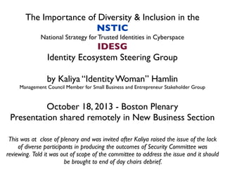 The Importance of Diversity & Inclusion in the
NSTIC
National Strategy for Trusted Identities in Cyberspace
IDESG
Identity Ecosystem Steering Group
by Kaliya “Identity Woman” Hamlin
Management Council Member for Small Business and Entrepreneur Stakeholder Group
October 18, 2013 - Boston Plenary
Presentation shared remotely in New Business Section
This was at close of plenary and was invited after Kaliya raised the issue of the lack
of diverse participants in producing the outcomes of Security Committee was
reviewing. Told it was out of scope of the committee to address the issue and it should
be brought to end of day chairs debrief.
 