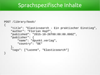 Sprachspezifische Inhalte
POST /library/book/
{
"title": "Elasticsearch - Ein praktischer Einstieg",
"author": "Florian Hopf",
"published": "2015-10-26T00:00:00.000Z",
"publisher": {
"name": "dpunkt.verlag",
"country": "DE"
},
"tags": ["Lucene", "Elasticsearch"]
}
 