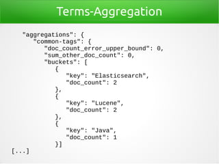 Terms-Aggregation
"aggregations": {
"common-tags": {
"doc_count_error_upper_bound": 0,
"sum_other_doc_count": 0,
"buckets": [
{
"key": "Elasticsearch",
"doc_count": 2
},
{
"key": "Lucene",
"doc_count": 2
},
{
"key": "Java",
"doc_count": 1
}]
[...]
 