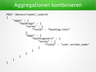 Aggregationen kombinieren
POST /devoxx/tweet/_search
{
"aggs" : {
"hashtags" : {
"terms" : {
"field" : "hashtag.text"
},
"aggs" : {
"hashtagusers" : {
"terms" : {
"field" : "user.screen_name"
}
}
}
}
}
}
 