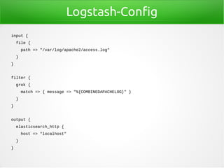 Logstash-Config
input {
file {
path => "/var/log/apache2/access.log"
}
}
filter {
grok {
match => { message => "%{COMBINEDAPACHELOG}" }
}
}
output {
elasticsearch_http {
host => "localhost"
}
}
 
