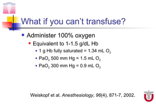 What if you can’t transfuse?
   Administer 100% oxygen
       Equivalent to 1-1.5 g/dL Hb
            1 g Hb fully saturated = 1.34 mL O2
            PaO2 500 mm Hg = 1.5 mL O2
            PaO2 300 mm Hg = 0.9 mL O2




     Weiskopf et al. Anesthesiology, 96(4), 871-7, 2002.
 