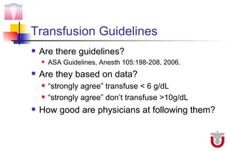 Transfusion Guidelines
   Are there guidelines?
       ASA Guidelines, Anesth 105:198-208, 2006.
   Are they based on data?
       “strongly agree” transfuse < 6 g/dL
       “strongly agree” don’t transfuse >10g/dL
   How good are physicians at following them?
 