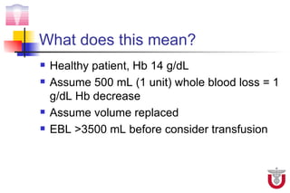 What does this mean?
   Healthy patient, Hb 14 g/dL
   Assume 500 mL (1 unit) whole blood loss = 1
    g/dL Hb decrease
   Assume volume replaced
   EBL >3500 mL before consider transfusion
 