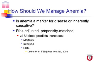 How Should We Manage Anemia?
    Is anemia a marker for disease or inherently
     causative?
    Risk-adjusted, propensity-matched
        ≥4 U blood predicts increases:
             Mortality
             Infection
             LOS
                  Dunne et al, J Surg Res 102:237, 2002
 