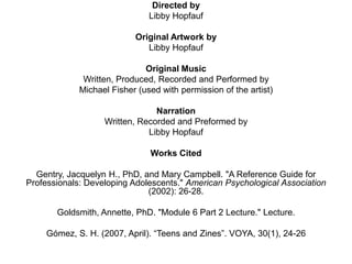 Directed by
Libby Hopfauf
Original Artwork by
Libby Hopfauf
Original Music
Written, Produced, Recorded and Performed by
Michael Fisher (used with permission of the artist)
Narration
Written, Recorded and Preformed by
Libby Hopfauf

Works Cited
Gentry, Jacquelyn H., PhD, and Mary Campbell. "A Reference Guide for
Professionals: Developing Adolescents." American Psychological Association
(2002): 26-28.

Goldsmith, Annette, PhD. "Module 6 Part 2 Lecture." Lecture.
Gómez, S. H. (2007, April). “Teens and Zines”. VOYA, 30(1), 24-26

 