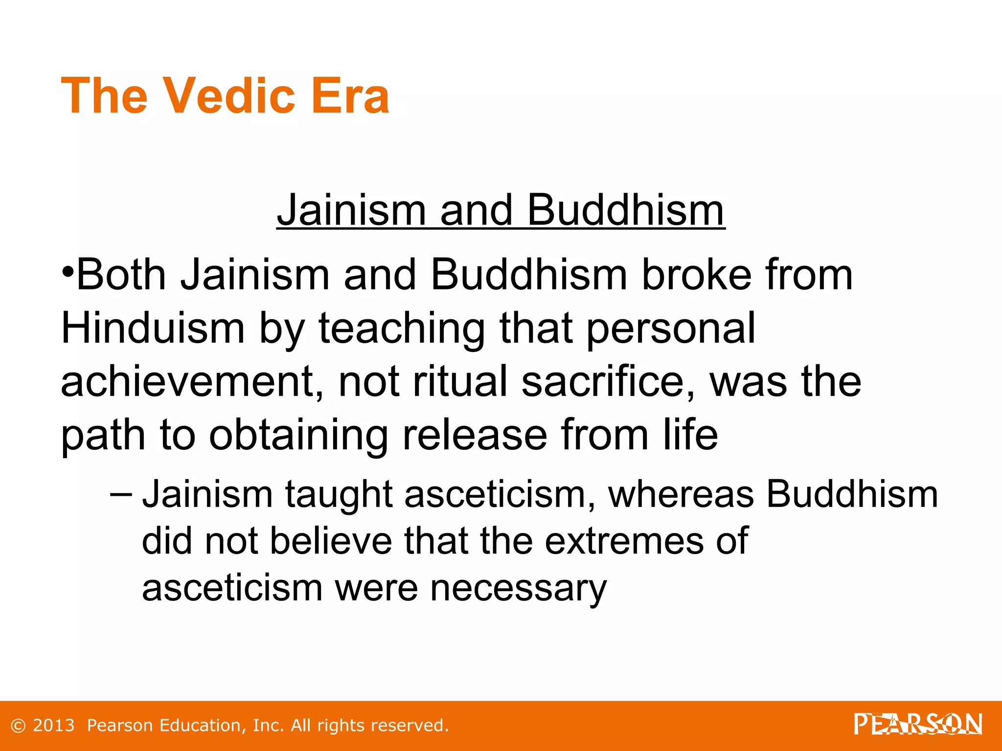 © 2013 Pearson Education, Inc. All rights reserved.
The Vedic Era
Jainism and Buddhism
•Both Jainism and Buddhism broke from
Hinduism by teaching that personal
achievement, not ritual sacrifice, was the
path to obtaining release from life
– Jainism taught asceticism, whereas Buddhism
did not believe that the extremes of
asceticism were necessary
 