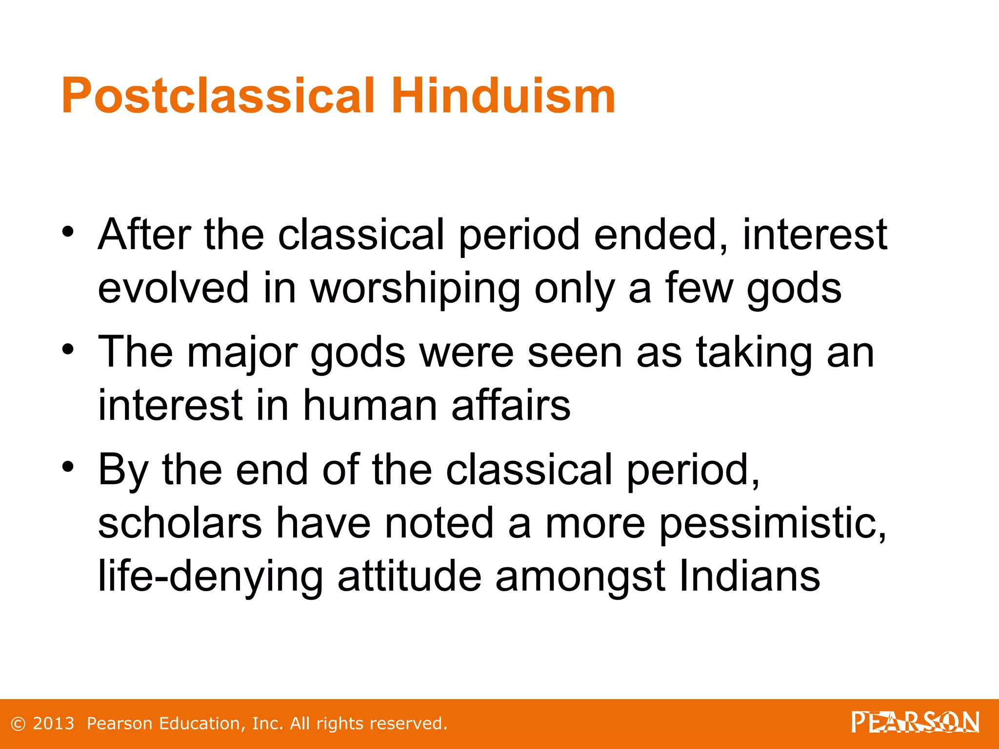 © 2013 Pearson Education, Inc. All rights reserved.
Postclassical Hinduism
• After the classical period ended, interest
evolved in worshiping only a few gods
• The major gods were seen as taking an
interest in human affairs
• By the end of the classical period,
scholars have noted a more pessimistic,
life-denying attitude amongst Indians
 