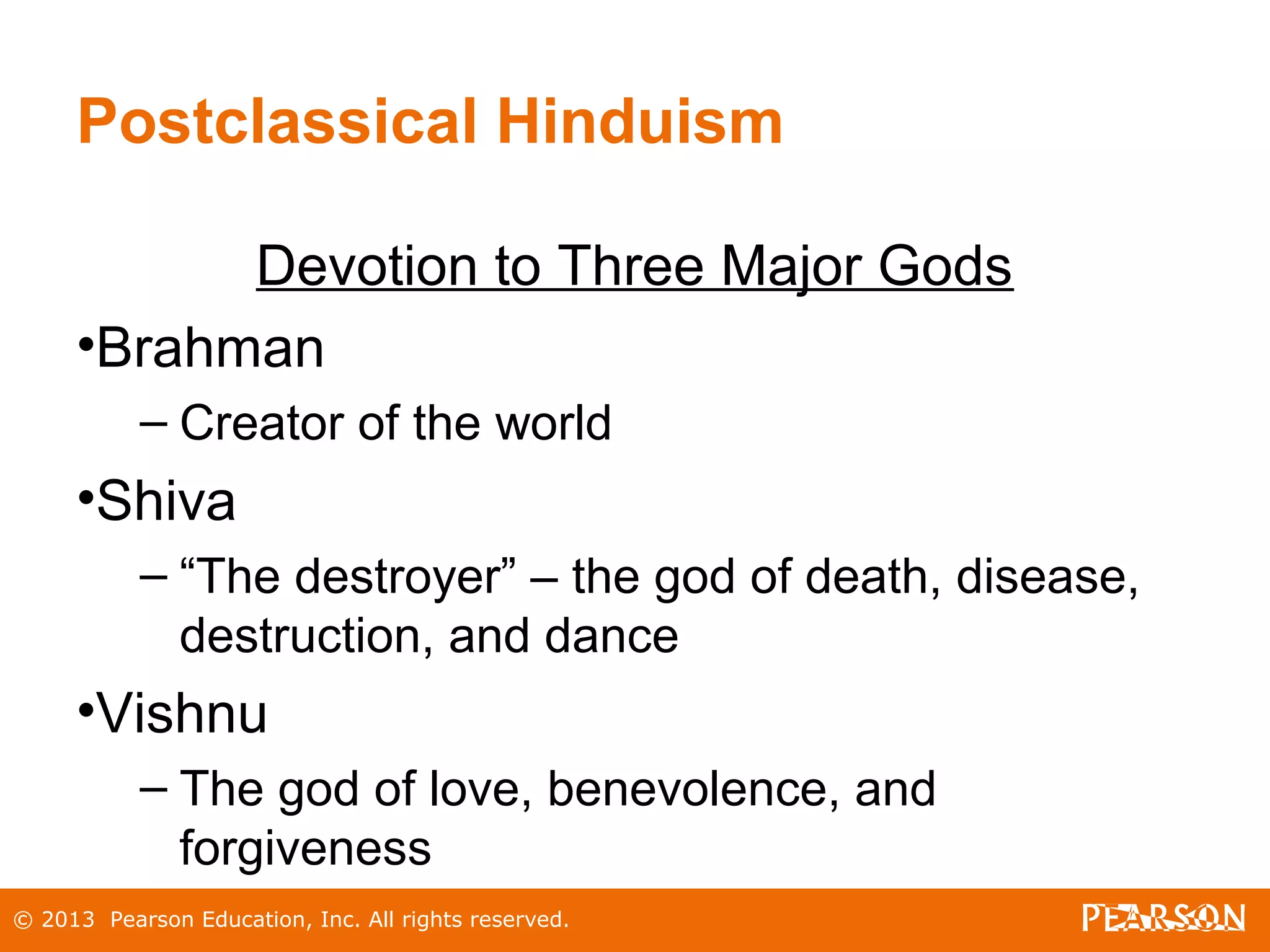 © 2013 Pearson Education, Inc. All rights reserved.
Postclassical Hinduism
Devotion to Three Major Gods
•Brahman
– Creator of the world
•Shiva
– “The destroyer” – the god of death, disease,
destruction, and dance
•Vishnu
– The god of love, benevolence, and
forgiveness
 
