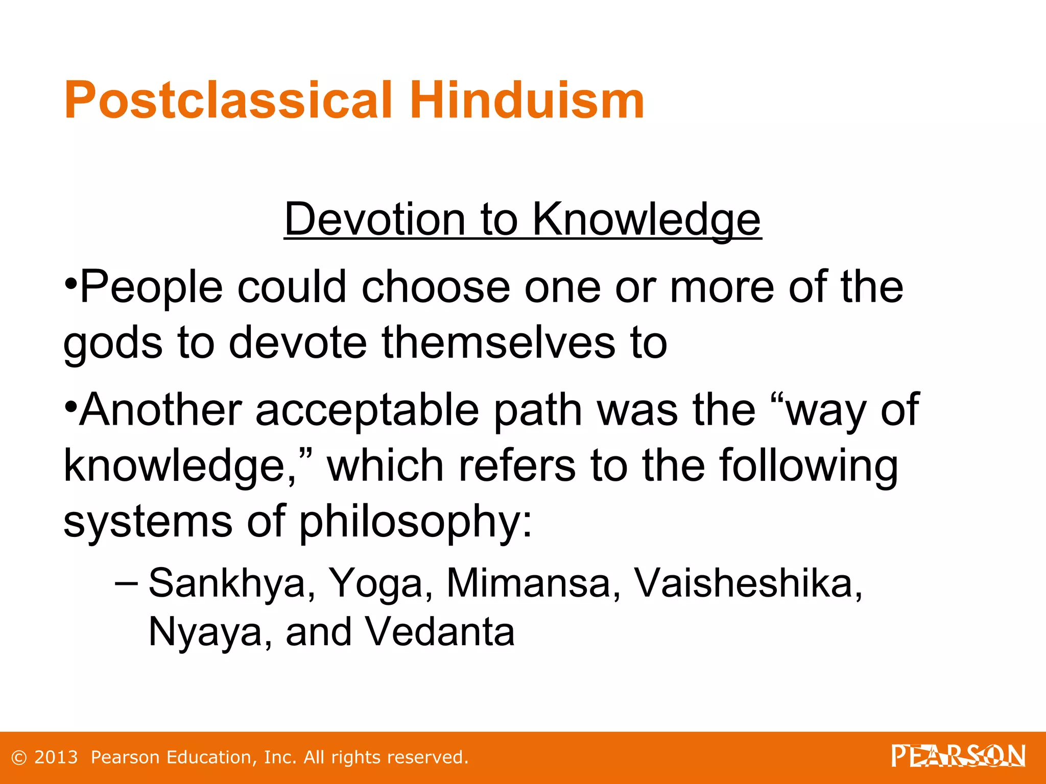 © 2013 Pearson Education, Inc. All rights reserved.
Postclassical Hinduism
Devotion to Knowledge
•People could choose one or more of the
gods to devote themselves to
•Another acceptable path was the “way of
knowledge,” which refers to the following
systems of philosophy:
– Sankhya, Yoga, Mimansa, Vaisheshika,
Nyaya, and Vedanta
 